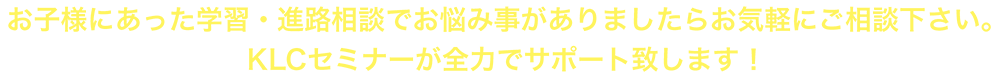 お子様にあった学習・進路相談でお悩み事がありましたらお気軽にご相談下さい。KLCセミナーが全力でサポート致します！