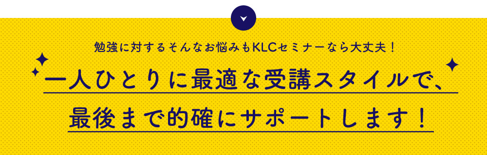 勉強に対するそんなお悩みもKLCセミナーなら大丈夫！　一人ひとりに最適な受講スタイルで、最後まで的確にサポートします！