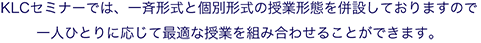 KLCセミナーでは、一斉形式と個別形式の授業形態を併設しておりますので一人ひとりに応じて最適な授業を組み合わせることができます。